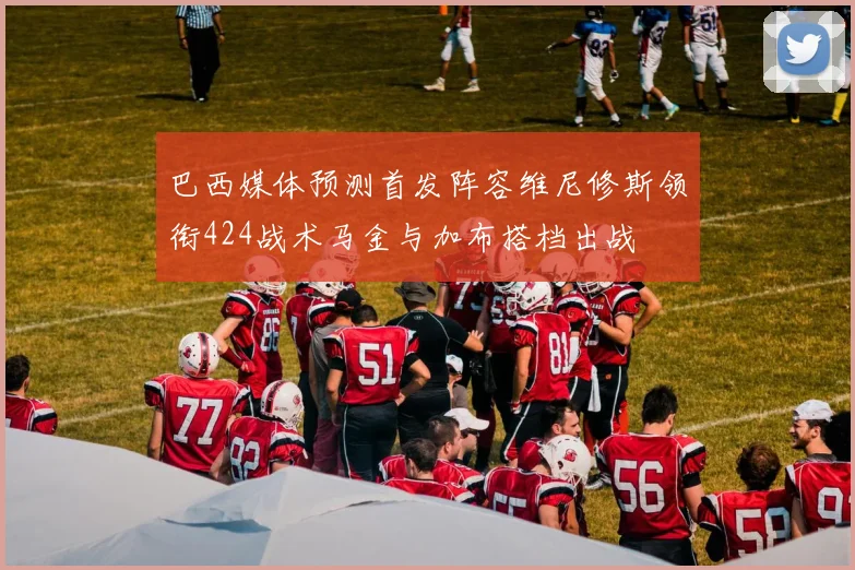 巴西媒体预测首发阵容维尼修斯领衔424战术马金与加布搭档出战