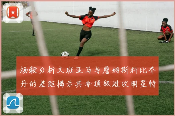 杨毅分析文班亚马与詹姆斯科比乔丹的差距揭示其非顶级进攻明星特质