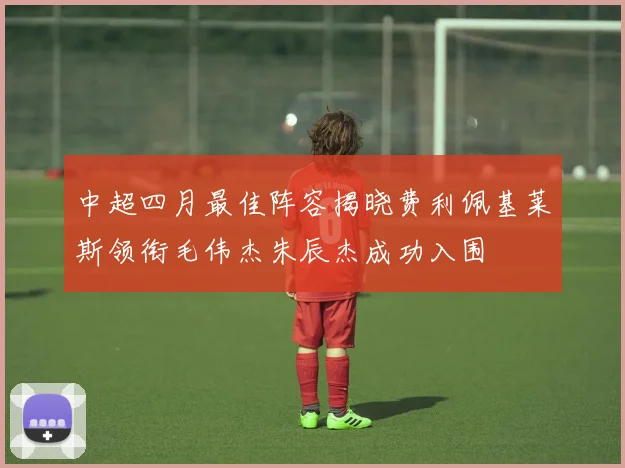 中超四月最佳阵容揭晓费利佩基莱斯领衔毛伟杰朱辰杰成功入围