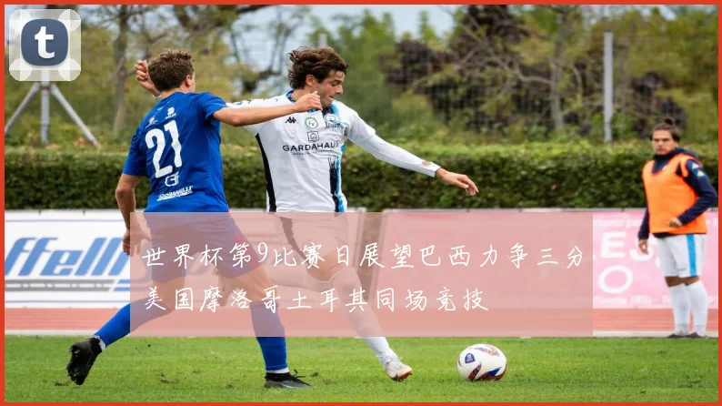 世界杯第9比赛日展望巴西力争三分美国摩洛哥土耳其同场竞技