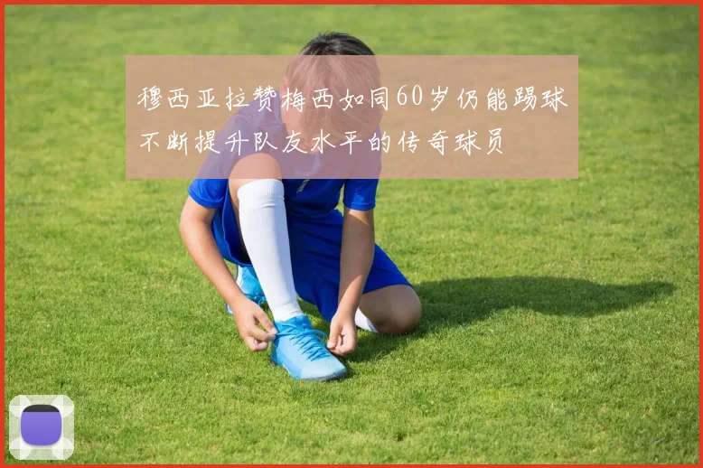 穆西亚拉赞梅西如同60岁仍能踢球不断提升队友水平的传奇球员