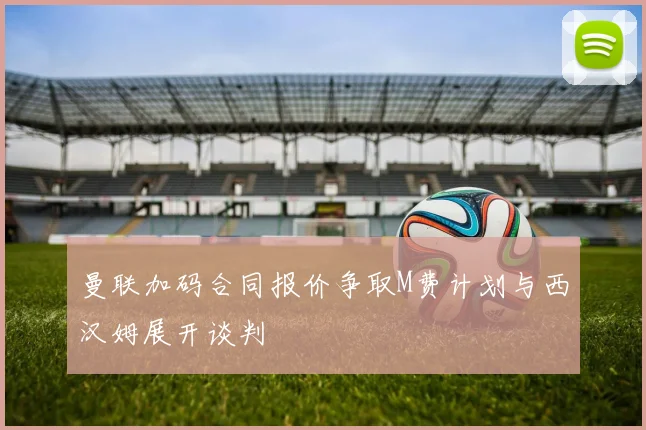 曼联加码合同报价争取M费计划与西汉姆展开谈判