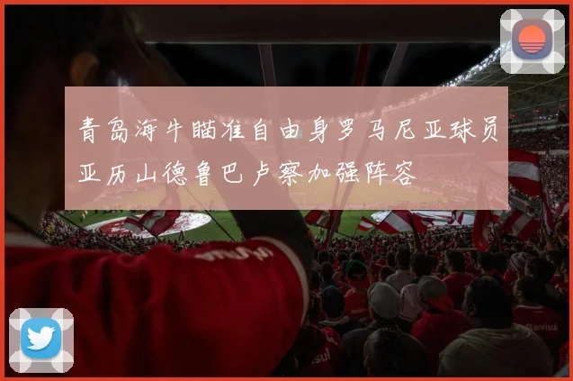 青岛海牛瞄准自由身罗马尼亚球员亚历山德鲁巴卢察加强阵容