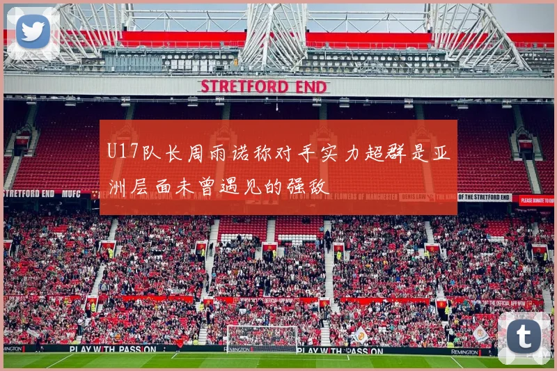U17队长周雨诺称对手实力超群是亚洲层面未曾遇见的强敌