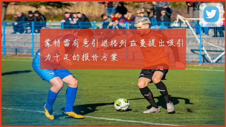 蒙特雷有意引进格列兹曼提出吸引力十足的报价方案