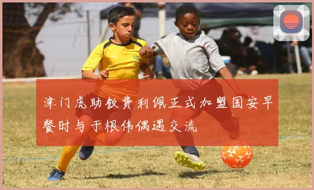 津门虎助教费利佩正式加盟国安早餐时与于根伟偶遇交流