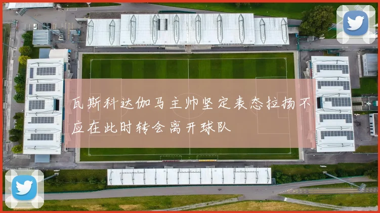瓦斯科达伽马主帅坚定表态拉扬不应在此时转会离开球队