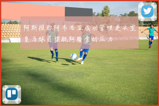 阿斯报称阿韦洛亚成功管理更衣室皇马球员摆脱阿隆索的压力