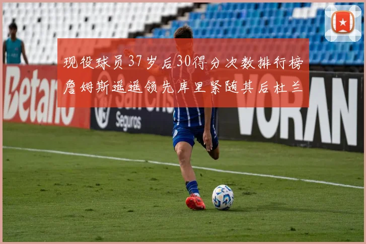 现役球员37岁后30得分次数排行榜詹姆斯遥遥领先库里紧随其后杜兰特位列第三