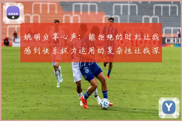姚明分享心声：能拒绝的时刻让我感到快乐权力运用的复杂性让我深感不足