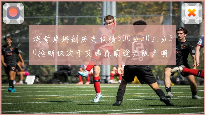 埃奇库姆创历史佳绩500分50三分50抢断仅次于艾弗森前途无限光明
