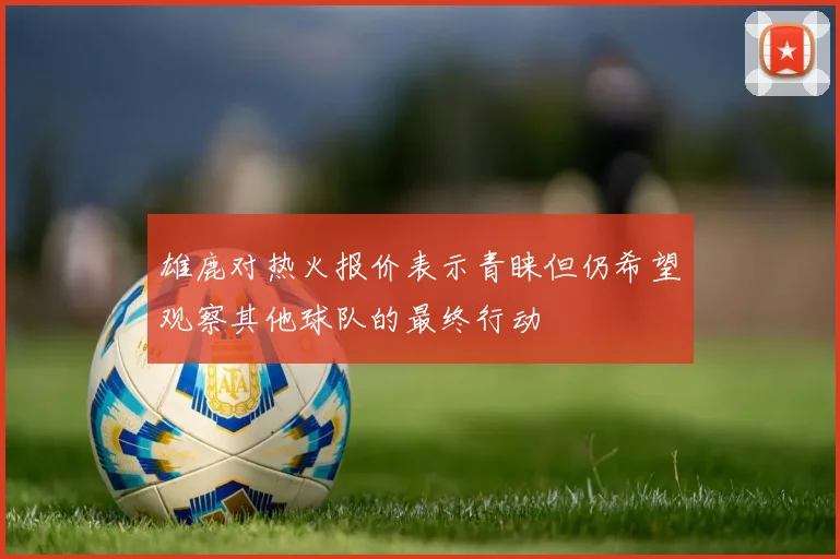 雄鹿对热火报价表示青睐但仍希望观察其他球队的最终行动