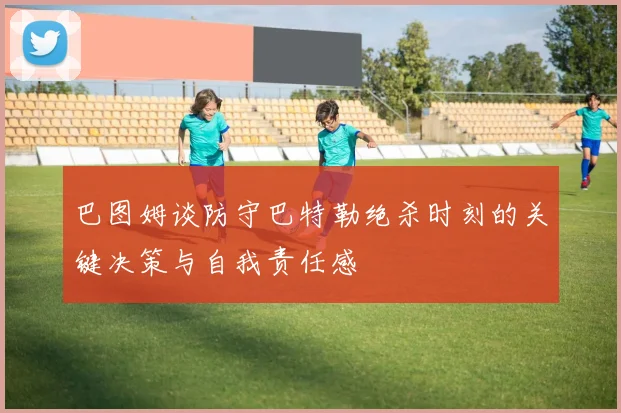 巴图姆谈防守巴特勒绝杀时刻的关键决策与自我责任感