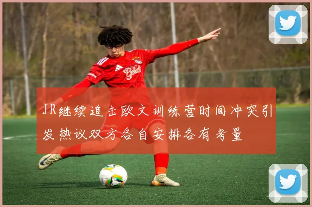 JR继续追击欧文训练营时间冲突引发热议双方各自安排各有考量