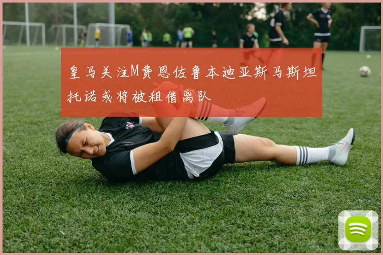 皇马关注M费恩佐鲁本迪亚斯马斯坦托诺或将被租借离队