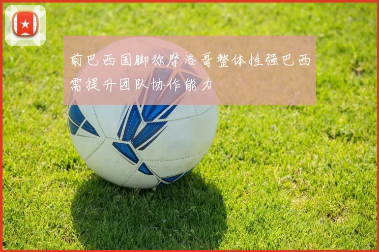 前巴西国脚称摩洛哥整体性强巴西需提升团队协作能力