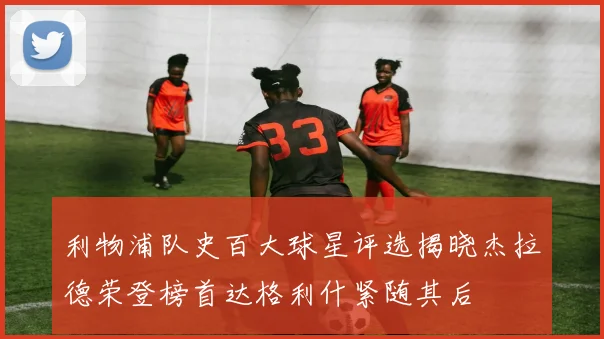 利物浦队史百大球星评选揭晓杰拉德荣登榜首达格利什紧随其后