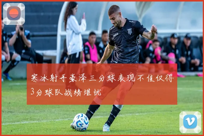 寒冰射手豪泽三分球表现不佳仅得3分球队战绩堪忧