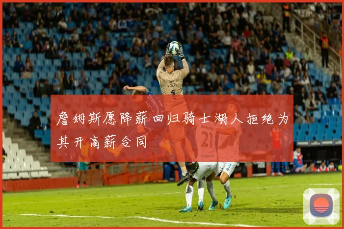 詹姆斯愿降薪回归骑士湖人拒绝为其开高薪合同